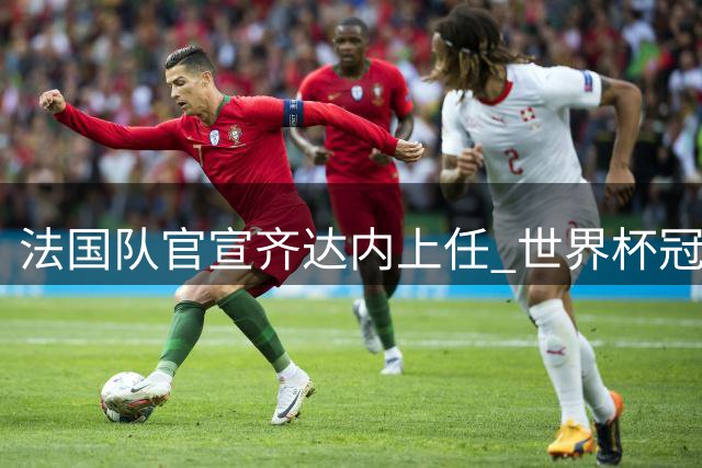 法国队官宣齐达内上任 世界杯冠军功勋14年后归来